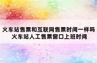 火车站售票和互联网售票时间一样吗 火车站人工售票窗口上班时间